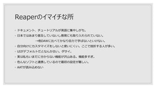Reaperのイマイチな所
◦ ドキュメント、チュートリアルが英語に集中しがち。
◦ 日本ではあまり普及していないし教育にも取り入れられていない。
→他DAWに比べてかなり自力で学ばないといけない。
◦ 自分向けにカスタマイズをしないと使いにくい。ここで挫折する人が多い。
◦ UIがデフォルトだとなんか古い。ダサイ。
◦ 実は私もいまだに分からない機能が沢山ある。機能多すぎ。
◦ 色んなソフトと連携しているので最初の設定が難しい。
◦ AATが読み込めない
 