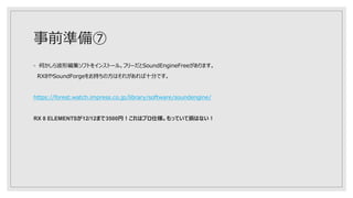 事前準備⑦
◦ 何かしら波形編集ソフトをインストール。フリーだとSoundEngineFreeがあります。
RX8やSoundForgeをお持ちの方はそれがあれば十分です。
https://forest.watch.impress.co.jp/library/software/soundengine/
RX 8 ELEMENTSが12/12まで3500円！これはプロ仕様。もっていて損はない！
 