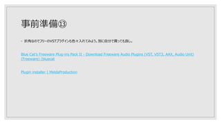 事前準備⑬
◦ 折角なのでフリーのVSTプラグインも色々入れてみよう。別に自分で買っても良し。
Blue Cat's Freeware Plug-ins Pack II - Download Freeware Audio Plugins (VST, VST3, AAX, Audio Unit)
(Freeware) (bluecat
Plugin installer | MeldaProduction
 