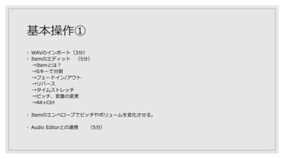 基本操作①
◦ WAVのインポート（3分）
◦ Itemのエディット （5分）
→Itemとは？
→Sキーで分割
→フェードイン/アウト
→リバース
→タイムストレッチ
→ピッチ、音量の変更
→Alt+Ctrl
◦ Itemのエンベロープでピッチやボリュームを変化させる。
◦ Audio Editorとの連携 （5分）
 
