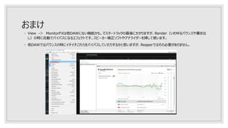 おまけ
◦ View -＞ MonitorFXは他DAWにない機能かも。マスタートラックの最後にかかりますが、Render（いわゆるバウンスや書き出
し）の時に自動でバイパスになるエフェクトです。スピーカー補正ソフトやアナライザーを挿して使います。
◦ 他DAWではバウンスの時にイチイチこれらをバイパスしていたりするかと思いますが、Reaperではその必要がありません。
 