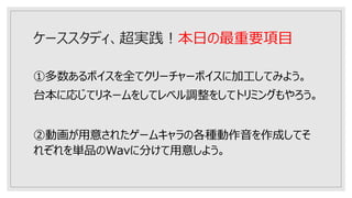 ケーススタディ、超実践！本日の最重要項目
①多数あるボイスを全てクリーチャーボイスに加工してみよう。
台本に応じてリネームをしてレベル調整をしてトリミングもやろう。
②動画が用意されたゲームキャラの各種動作音を作成してそ
れぞれを単品のWavに分けて用意しよう。
 