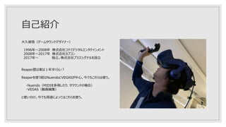 自己紹介
大久保悟（ゲームサウンドデザイナー）
1996年～2008年 株式会社コナミデジタルエンタテインメント
2008年～2017年 株式会社カプコン
2017年～ 独立。株式会社プラスシグナルを設立
Reaper歴は実は１年半くらい？
Reaperを使う前はNuendoとVEGASが中心。今でもこれらは使う。
・Nuendo（MIDIを多用したり、サラウンドの場合）
・VEGAS（動画編集）
と使い分け。今でも用途によってはこれらを使う。
 