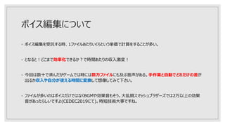 ボイス編集について
◦ ボイス編集を受託する時、1ファイルあたりいくらという単価で計算をすることが多い。
◦ となると！どこまで効率化できるか？で時間あたりの収入激変！
◦ 今回は数十で済んだがゲームでは時には数万ファイルにも及ぶ音声がある。手作業と自動でどれだけの差が
出るか収入や自分が使える時間に変換して想像してみて下さい。
◦ ファイルが多いのはボイスだけではなくBGMや効果音もそう。大乱闘スマッシュブラザーズでは2万以上の効果
音があったらしいですよ(CEDEC2019にて)。時短技術大事ですね。
 