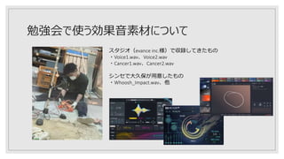 勉強会で使う効果音素材について
スタジオ（evance inc.様）で収録してきたもの
・Voice1.wav、Voice2.wav
・Cancer1.wav、Cancer2.wav
シンセで大久保が用意したもの
・Whoosh_Impact.wav、他
 