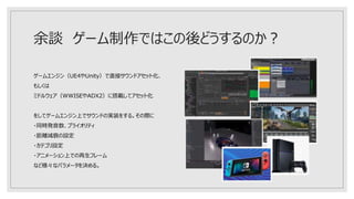 余談 ゲーム制作ではこの後どうするのか？
ゲームエンジン（UE4やUnity）で直接サウンドアセット化、
もしくは
ミドルウェア（WWISEやADX2）に搭載してアセット化
をしてゲームエンジン上でサウンドの実装をする。その際に
・同時発音数、プライオリティ
・距離減衰の設定
・カテゴリ設定
・アニメーション上での再生フレーム
など様々なパラメータを決める。
 