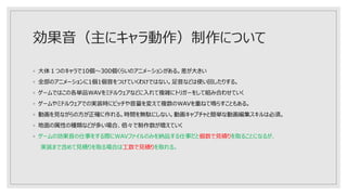 効果音（主にキャラ動作）制作について
◦ 大体１つのキャラで10個～300個くらいのアニメーションがある。差が大きい
◦ 全部のアニメーションに1個1個音をつけていくわけではない。足音などは使い回したりする。
◦ ゲームではこの各単品WAVをミドルウェアなどに入れて複雑にトリガーをして組み合わせていく
◦ ゲームやミドルウェアでの実装時にピッチや音量を変えて複数のWAVを重ねて鳴らすこともある。
◦ 動画を見ながらの方が正確に作れる。時間を無駄にしない。動画キャプチャと簡単な動画編集スキルは必須。
◦ 地面の属性の種類などが多い場合、倍々で制作数が増えていく
◦ ゲームの効果音の仕事をする際にWAVファイルのみを納品する仕事だと個数で見積りを取ることになるが、
実装まで含めて見積りを取る場合は工数で見積りを取れる。
 
