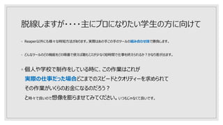 脱線しますが・・・・主にプロになりたい学生の方に向けて
◦ Reaper以外にも様々な時短方法があります。実際はあの手この手のツールの組み合わせ技で勝負します。
◦ どんなツールのどの機能をどの順番で使えば最もミスが少なく短時間で仕事を終えられるか？かなり差が出ます。
◦ 個人や学校で制作をしている時に、この作業はこれが
実際の仕事だった場合どこまでのスピードとクオリティーを求められて
その作業がいくらのお金になるのだろう？
と時々で良いので想像を膨らませてみてください。いつもじゃなくて良いです。
 
