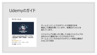 Udemyのガイド
ゲームエンジン上でのサウンドの実装方法を
解説した講座を開いています。受講生が1400人を
超えています。
ミドルウェアの使い方に関しては各ミドルウェアの
会社のHPに講座があったりするのですが、
ゲームエンジンそのものでのサウンド実装は講座が
少ないので是非
 