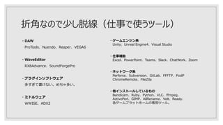 折角なので少し脱線（仕事で使うツール）
・DAW
ProTools、Nuendo、Reaper、VEGAS
・WaveEditor
RX8Advance、SoundForgePro
・プラグインソフトウェア
多すぎて書けない。めちゃ多い。
・ミドルウェア
WWISE、ADX2
・ゲームエンジン系
Unity、Unreal Engine4、Visual Studio
・仕事補助
Excel、PowerPoint、Teams、Slack、ChatWork、Zoom
・ネットワーク系
Perforce、Subversion、GitLab、FFFTP、PcolP
ChromeRemote、FileZila
・他インストールしているもの
Bandicam、Ruby、Python、VLC、ffmpeg、
ActivePerl、GIMP、AllRename、Volt、Ready、
各ゲームプラットホームの専用ツール。
 