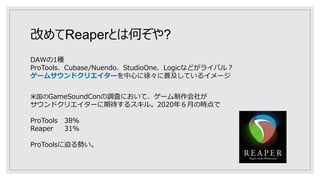 改めてReaperとは何ぞや?
DAWの1種
ProTools、Cubase/Nuendo、StudioOne、Logicなどがライバル？
ゲームサウンドクリエイターを中心に徐々に普及しているイメージ
米国のGameSoundConの調査において、ゲーム制作会社が
サウンドクリエイターに期待するスキル。2020年６月の時点で
ProTools 38％
Reaper 31％
ProToolsに迫る勢い。
 