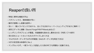 Reaperの良い所
◦ 時短に便利な機能が沢山
◦ バグフィックス、更新頻度が早い
◦ 動作が超軽いし起動も超早い
◦ 安い！（個人ライセンスで60ドル、法人でも200ドル！バージョンアップが永久に無料！）
◦ 波形エディタと連動（Sound ForgeやRXやWaveLabなど）
◦ レンダリングオプションが豊富。勿論動画も読めるし書き出せる（外部ソフト依存）
◦ 見た目もショートカットもカスタマイズしまくれる
◦ マルチCHオーディオでは今の所最強（64chオーディオを再生できる）
◦ VSTの安定度は体感的にNo.1
◦ ドングルいらず。一度ライセンス認証したら別のPCでも問題なく起動できる。
 