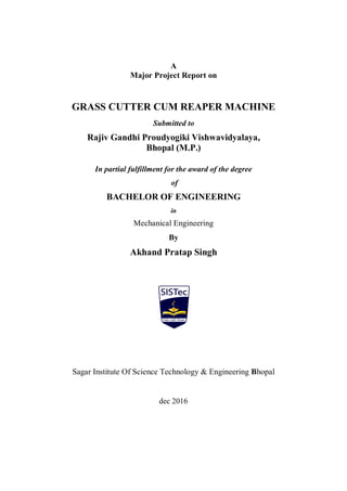 A
Major Project Report on
GRASS CUTTER CUM REAPER MACHINE
Submitted to
Rajiv Gandhi Proudyogiki Vishwavidyalaya,
Bhopal (M.P.)
In partial fulfillment for the award of the degree
of
BACHELOR OF ENGINEERING
in
Mechanical Engineering
By
Akhand Pratap Singh
Sagar Institute Of Science Technology & Engineering Bhopal
dec 2016
 