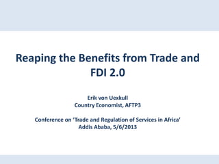 Reaping the Benefits from Trade and
FDI 2.0
Erik von Uexkull
Country Economist, AFTP3
Conference on ‘Trade and Regulation of Services in Africa’
Addis Ababa, 5/6/2013
 