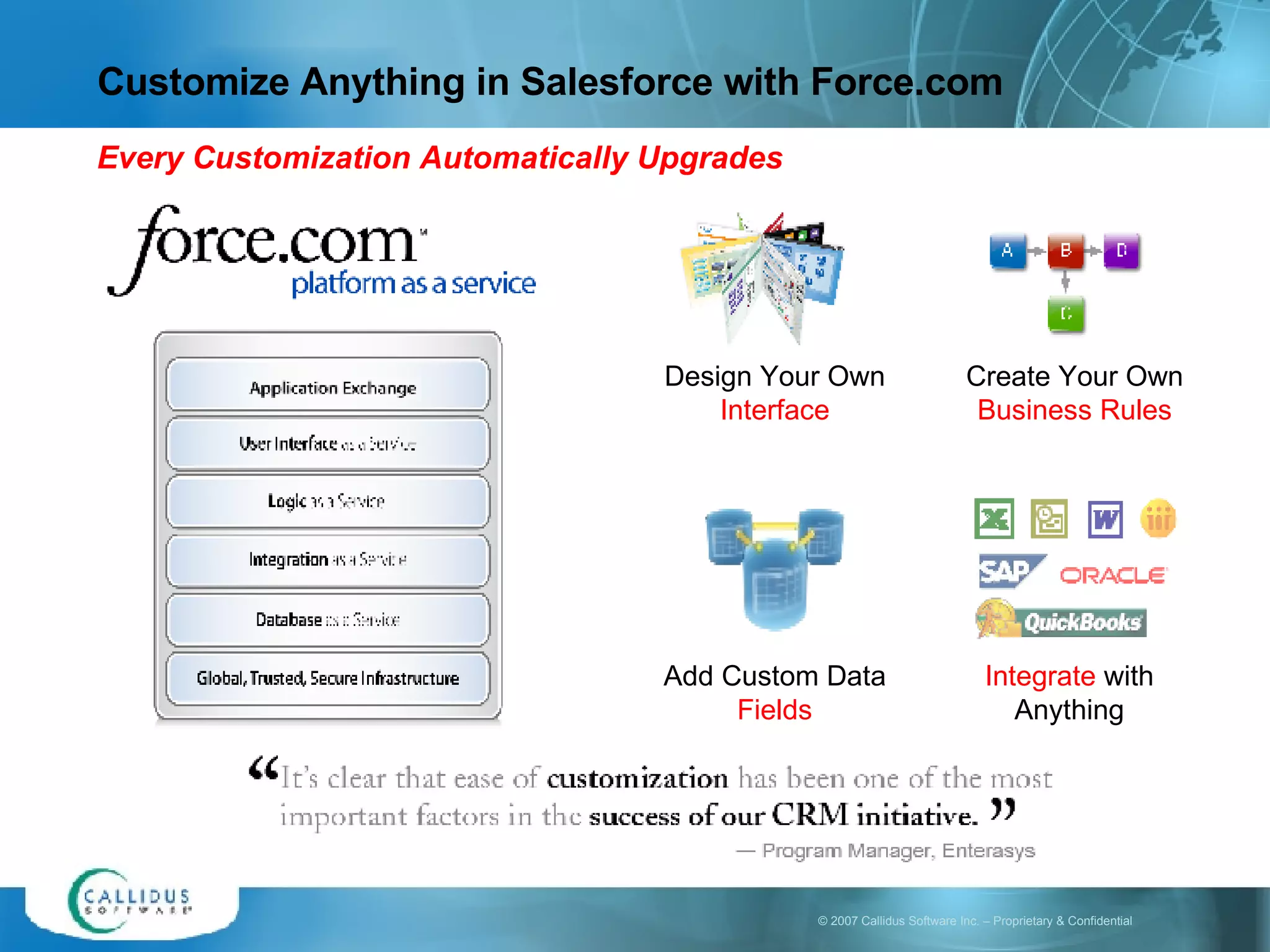 Customize Anything in Salesforce with Force.com Add Custom Data  Fields Integrate  with Anything Design Your Own  Interface Create Your Own  Business Rules Every Customization Automatically Upgrades 