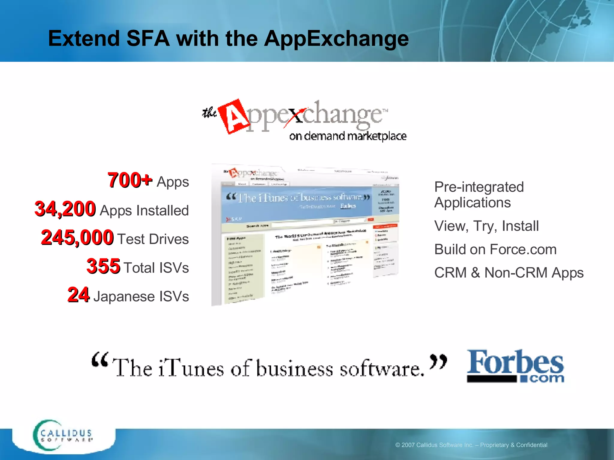 Extend SFA with the AppExchange 700+   Apps 34,200   Apps Installed 245,000  Test Drives 355  Total ISVs 24  Japanese ISVs Pre-integrated Applications View, Try, Install Build on Force.com CRM & Non-CRM Apps 