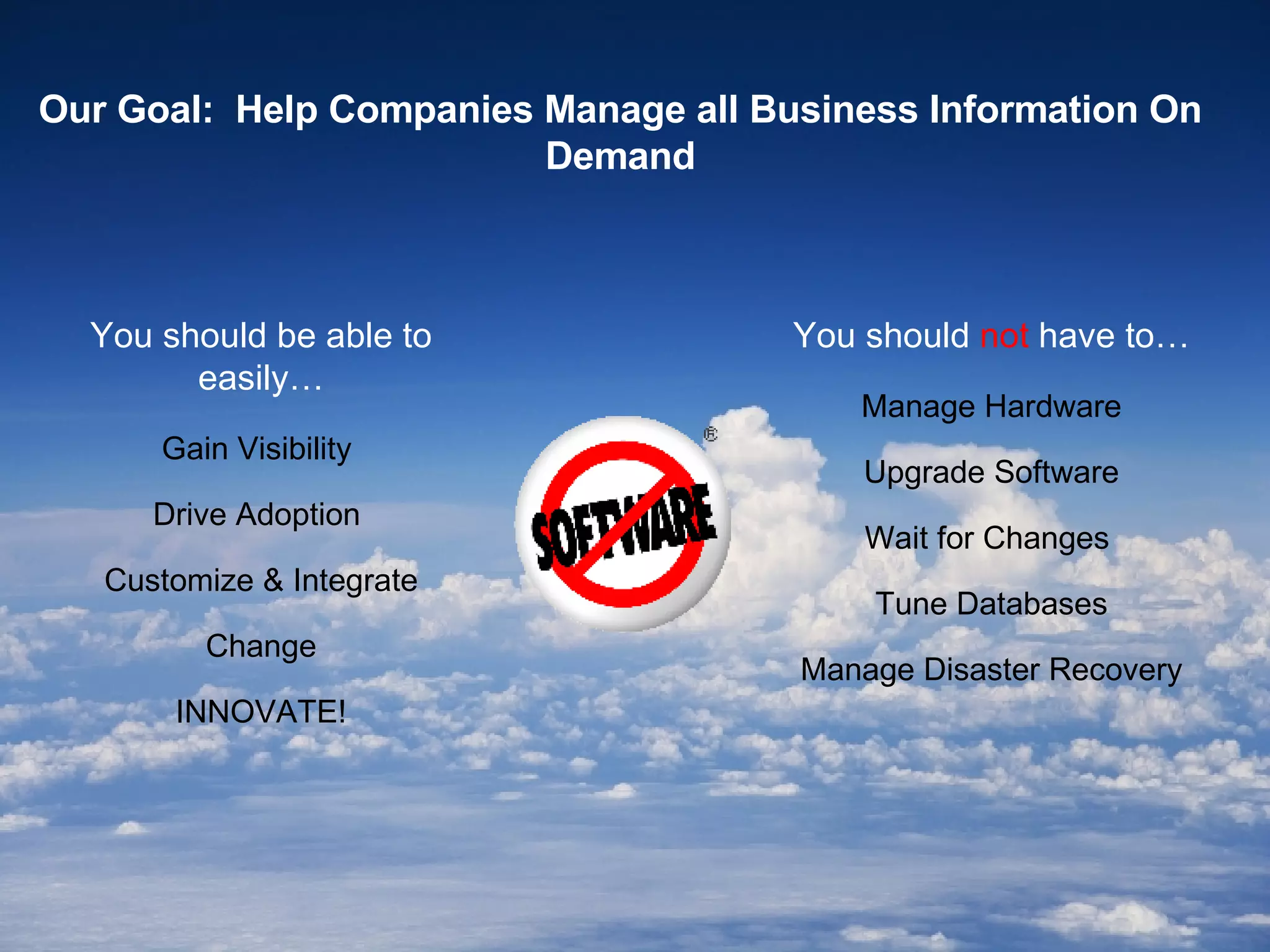 Our Goal:  Help Companies Manage all Business Information On Demand You should  not  have to… Manage Hardware Upgrade Software Wait for Changes  Tune Databases Manage Disaster Recovery You should be able to easily… Gain Visibility  Drive Adoption  Customize & Integrate Change INNOVATE! 