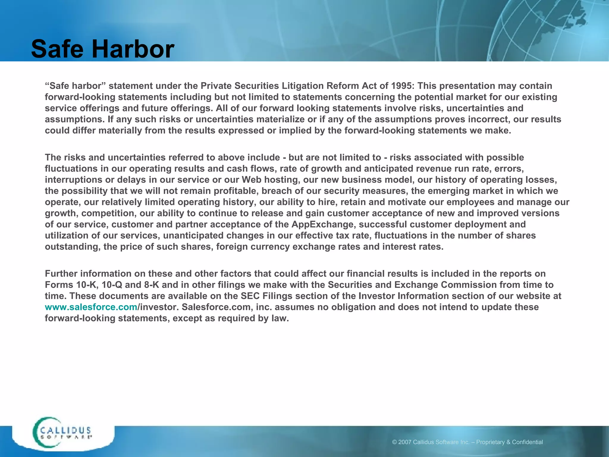 “ Safe harbor” statement under the Private Securities Litigation Reform Act of 1995: This presentation may contain forward-looking statements including but not limited to statements concerning the potential market for our existing service offerings and future offerings. All of our forward looking statements involve risks, uncertainties and assumptions. If any such risks or uncertainties materialize or if any of the assumptions proves incorrect, our results could differ materially from the results expressed or implied by the forward-looking statements we make. The risks and uncertainties referred to above include - but are not limited to - risks associated with possible fluctuations in our operating results and cash flows, rate of growth and anticipated revenue run rate, errors, interruptions or delays in our service or our Web hosting, our new business model, our history of operating losses, the possibility that we will not remain profitable, breach of our security measures, the emerging market in which we operate, our relatively limited operating history, our ability to hire, retain and motivate our employees and manage our growth, competition, our ability to continue to release and gain customer acceptance of new and improved versions of our service, customer and partner acceptance of the AppExchange, successful customer deployment and utilization of our services, unanticipated changes in our effective tax rate, fluctuations in the number of shares outstanding, the price of such shares, foreign currency exchange rates and interest rates.  Further information on these and other factors that could affect our financial results is included in the reports on Forms 10-K, 10-Q and 8-K and in other filings we make with the Securities and Exchange Commission from time to time. These documents are available on the SEC Filings section of the Investor Information section of our website at  www.salesforce.com /investor . Salesforce.com, inc. assumes no obligation and does not intend to update these forward-looking statements, except as required by law. Safe Harbor 