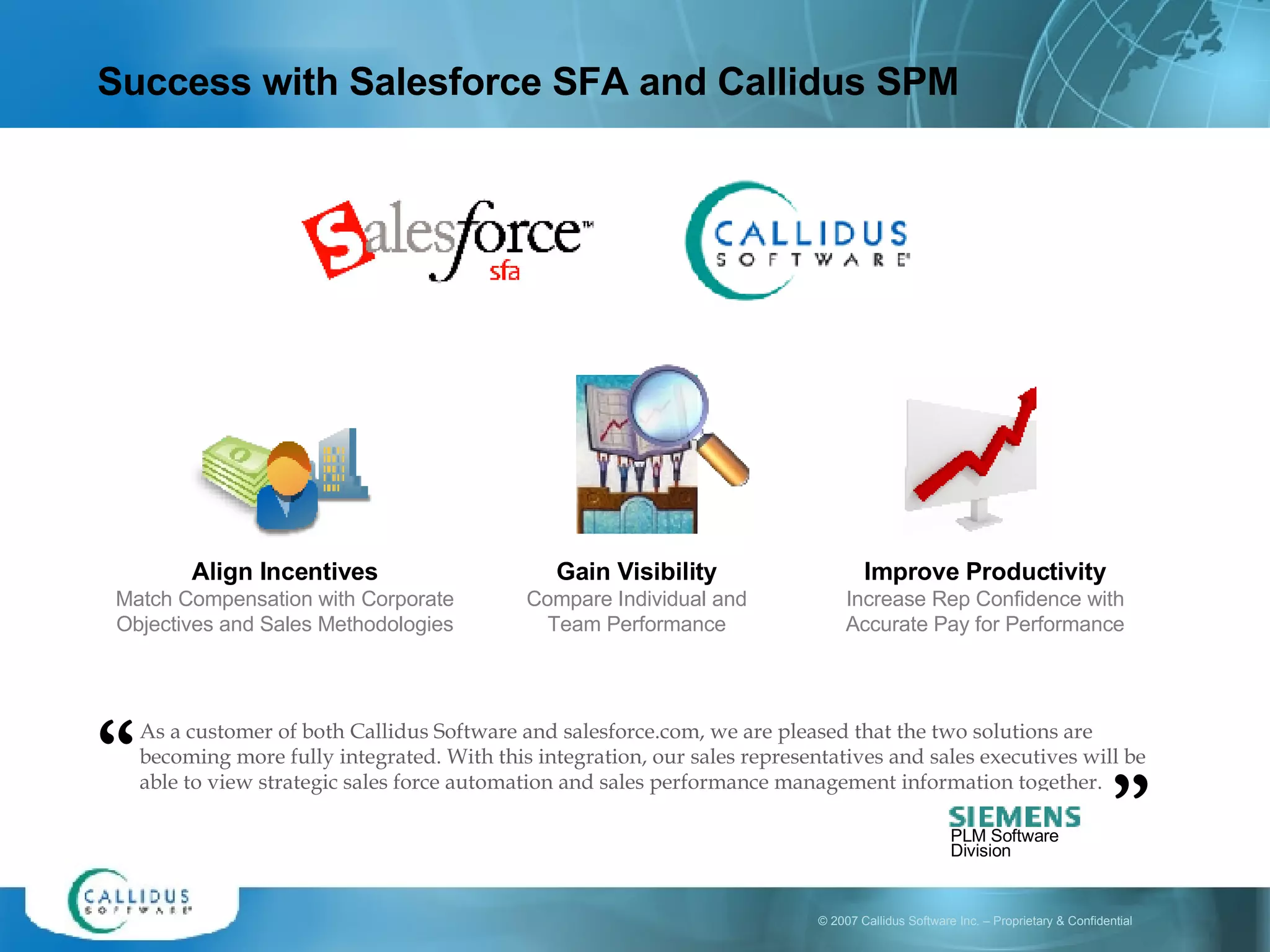 Success with Salesforce SFA and Callidus SPM As a customer of both Callidus Software and salesforce.com, we are pleased that the two solutions are becoming more fully integrated. With this integration, our sales representatives and sales executives will be able to view strategic sales force automation and sales performance management information together. “ ” Align Incentives Match Compensation with Corporate Objectives and Sales Methodologies Gain Visibility Compare Individual and Team Performance Improve Productivity Increase Rep Confidence with Accurate Pay for Performance PLM Software Division 