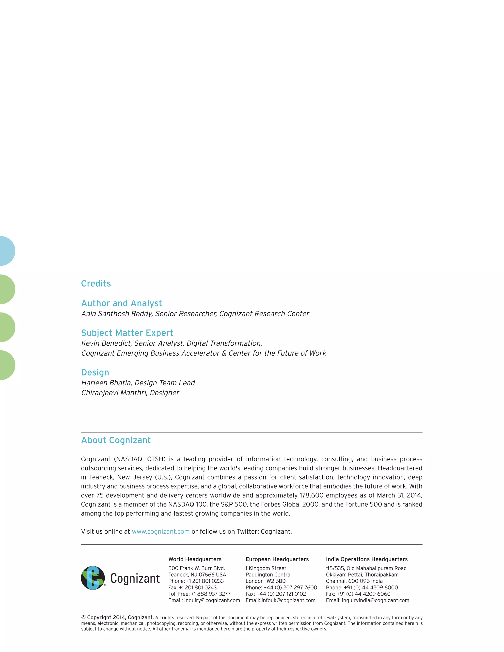 World Headquarters
500 Frank W. Burr Blvd.
Teaneck, NJ 07666 USA
Phone: +1 201 801 0233
Fax: +1 201 801 0243
Toll Free: +1 888 937 3277
Email: inquiry@cognizant.com
European Headquarters
1 Kingdom Street
Paddington Central
London W2 6BD
Phone: +44 (0) 207 297 7600
Fax: +44 (0) 207 121 0102
Email: infouk@cognizant.com
India Operations Headquarters
#5/535, Old Mahabalipuram Road
Okkiyam Pettai, Thoraipakkam
Chennai, 600 096 India
Phone: +91 (0) 44 4209 6000
Fax: +91 (0) 44 4209 6060
Email: inquiryindia@cognizant.com
­­© Copyright 2014, Cognizant. All rights reserved. No part of this document may be reproduced, stored in a retrieval system, transmitted in any form or by any
means, electronic, mechanical, photocopying, recording, or otherwise, without the express written permission from Cognizant. The information contained herein is
subject to change without notice. All other trademarks mentioned herein are the property of their respective owners.
About Cognizant
Cognizant (NASDAQ: CTSH) is a leading provider of information technology, consulting, and business process
outsourcing services, dedicated to helping the world's leading companies build stronger businesses. Headquartered
in Teaneck, New Jersey (U.S.), Cognizant combines a passion for client satisfaction, technology innovation, deep
industry and business process expertise, and a global, collaborative workforce that embodies the future of work. With
over 75 development and delivery centers worldwide and approximately 178,600 employees as of March 31, 2014,
Cognizant is a member of the NASDAQ-100, the S&P 500, the Forbes Global 2000, and the Fortune 500 and is ranked
among the top performing and fastest growing companies in the world.
Visit us online at www.cognizant.com or follow us on Twitter: Cognizant.
Credits
Author and Analyst
Aala Santhosh Reddy, Senior Researcher, Cognizant Research Center
Subject Matter Expert
Kevin Benedict, Senior Analyst, Digital Transformation,
Cognizant Emerging Business Accelerator & Center for the Future of Work
Design
Harleen Bhatia, Design Team Lead
Chiranjeevi Manthri, Designer
 
