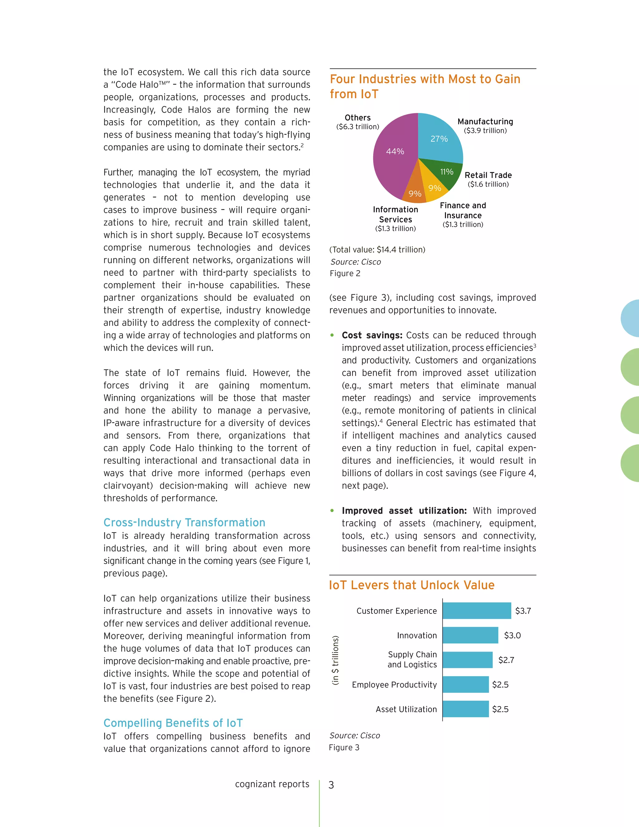 cognizant reports 3
the IoT ecosystem. We call this rich data source
a “Code Halo™” – the information that surrounds
people, organizations, processes and products.
Increasingly, Code Halos are forming the new
basis for competition, as they contain a rich-
ness of business meaning that today’s high-flying
companies are using to dominate their sectors.2
Further, managing the IoT ecosystem, the myriad
technologies that underlie it, and the data it
generates – not to mention developing use
cases to improve business – will require organi-
zations to hire, recruit and train skilled talent,
which is in short supply. Because IoT ecosystems
comprise numerous technologies and devices
running on different networks, organizations will
need to partner with third-party specialists to
complement their in-house capabilities. These
partner organizations should be evaluated on
their strength of expertise, industry knowledge
and ability to address the complexity of connect-
ing a wide array of technologies and platforms on
which the devices will run.
The state of IoT remains fluid. However, the
forces driving it are gaining momentum.
Winning organizations will be those that master
and hone the ability to manage a pervasive,
IP-aware infrastructure for a diversity of devices
and sensors. From there, organizations that
can apply Code Halo thinking to the torrent of
resulting interactional and transactional data in
ways that drive more informed (perhaps even
clairvoyant) decision-making will achieve new
thresholds of performance.
Cross-Industry Transformation
IoT is already heralding transformation across
Four Industries with Most to Gain
from IoT
(Total value: $14.4 trillion)
Figure 2
Source: Cisco
Others
($6.3 trillion)
Information
Services
($1.3 trillion)
Finance and
Insurance
($1.3 trillion)
Retail Trade
($1.6 trillion)
Manufacturing
($3.9 trillion)
27%
11%
9%
9%
44%
(see Figure 3), including cost savings, improved
revenues and opportunities to innovate.
•	 Cost savings: Costs can be reduced through
improved asset utilization, process efficiencies3
and productivity. Customers and organizations
can benefit from improved asset utilization
(e.g., smart meters that eliminate manual
meter readings) and service improvements
(e.g., remote monitoring of patients in clinical
settings).4
General Electric has estimated that
if intelligent machines and analytics caused
even a tiny reduction in fuel, capital expen-
ditures and inefficiencies, it would result in
billions of dollars in cost savings (see Figure 4,
next page).
•	 Improved asset utilization: With improved
tracking of assets (machinery, equipment,
tools, etc.) using sensors and connectivity,
businesses can benefit from real-time insightsindustries, and it will bring about even more
significant change in the coming years (see Figure 1,
previous page).
IoT can help organizations utilize their business
infrastructure and assets in innovative ways to
offer new services and deliver additional revenue.
Moreover, deriving meaningful information from
the huge volumes of data that IoT produces can
improve decision–making and enable proactive, pre-
dictive insights. While the scope and potential of
IoT is vast, four industries are best poised to reap
the benefits (see Figure 2).
Compelling Benefits of IoT
IoT offers compelling business benefits and
value that organizations cannot afford to ignore
IoT Levers that Unlock Value
(in$trillions)
Figure 3
Source: Cisco
$3.0
$3.7
$2.5Asset Utilization
$2.5Employee Productivity
$2.7
Supply Chain
and Logistics
Innovation
Customer Experience
 