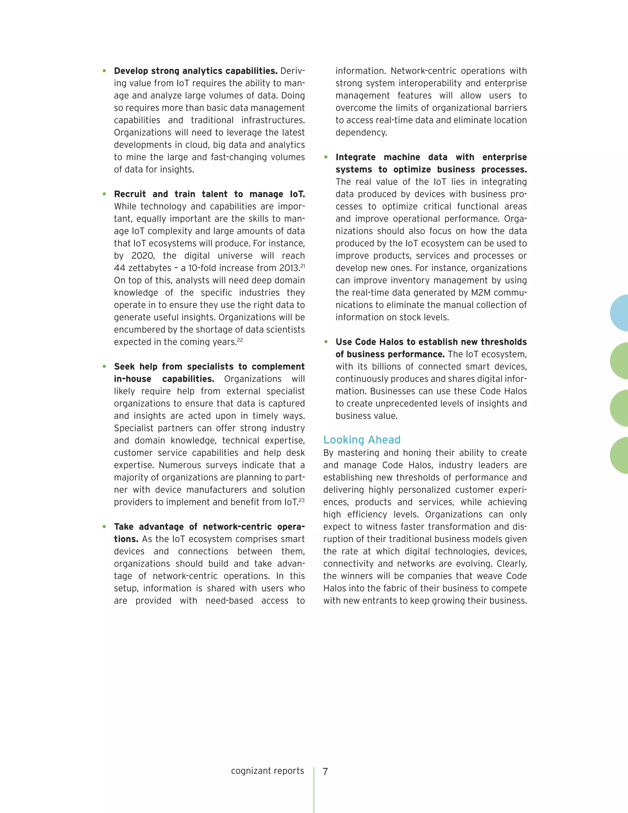 cognizant reports 7
•	 Develop strong analytics capabilities. Deriv-
ing value from IoT requires the ability to man-
age and analyze large volumes of data. Doing
so requires more than basic data management
capabilities and traditional infrastructures.
Organizations will need to leverage the latest
developments in cloud, big data and analytics
to mine the large and fast-changing volumes
of data for insights.
•	 Recruit and train talent to manage IoT.
While technology and capabilities are impor-
tant, equally important are the skills to man-
age IoT complexity and large amounts of data
that IoT ecosystems will produce. For instance,
by 2020, the digital universe will reach
44 zettabytes – a 10-fold increase from 2013.21
On top of this, analysts will need deep domain
knowledge of the specific industries they
operate in to ensure they use the right data to
generate useful insights. Organizations will be
encumbered by the shortage of data scientists
expected in the coming years.22
•	 Seek help from specialists to complement
in-house capabilities. Organizations will
likely require help from external specialist
organizations to ensure that data is captured
and insights are acted upon in timely ways.
Specialist partners can offer strong industry
and domain knowledge, technical expertise,
customer service capabilities and help desk
expertise. Numerous surveys indicate that a
majority of organizations are planning to part-
ner with device manufacturers and solution
providers to implement and benefit from IoT.23
•	 Take advantage of network-centric opera-
tions. As the IoT ecosystem comprises smart
devices and connections between them,
organizations should build and take advan-
tage of network-centric operations. In this
setup, information is shared with users who
are provided with need-based access to
information. Network-centric operations with
strong system interoperability and enterprise
management features will allow users to
overcome the limits of organizational barriers
to access real-time data and eliminate location
dependency.
•	 Integrate machine data with enterprise
systems to optimize business processes.
The real value of the IoT lies in integrating
data produced by devices with business pro-
cesses to optimize critical functional areas
and improve operational performance. Orga-
nizations should also focus on how the data
produced by the IoT ecosystem can be used to
improve products, services and processes or
develop new ones. For instance, organizations
can improve inventory management by using
the real-time data generated by M2M commu-
nications to eliminate the manual collection of
information on stock levels.
•	 Use Code Halos to establish new thresholds
of business performance. The IoT ecosystem,
with its billions of connected smart devices,
continuously produces and shares digital infor-
mation. Businesses can use these Code Halos
to create unprecedented levels of insights and
business value.
Looking Ahead
By mastering and honing their ability to create
and manage Code Halos, industry leaders are
establishing new thresholds of performance and
delivering highly personalized customer experi-
ences, products and services, while achieving
high efficiency levels. Organizations can only
expect to witness faster transformation and dis-
ruption of their traditional business models given
the rate at which digital technologies, devices,
connectivity and networks are evolving. Clearly,
the winners will be companies that weave Code
Halos into the fabric of their business to compete
with new entrants to keep growing their business.
 