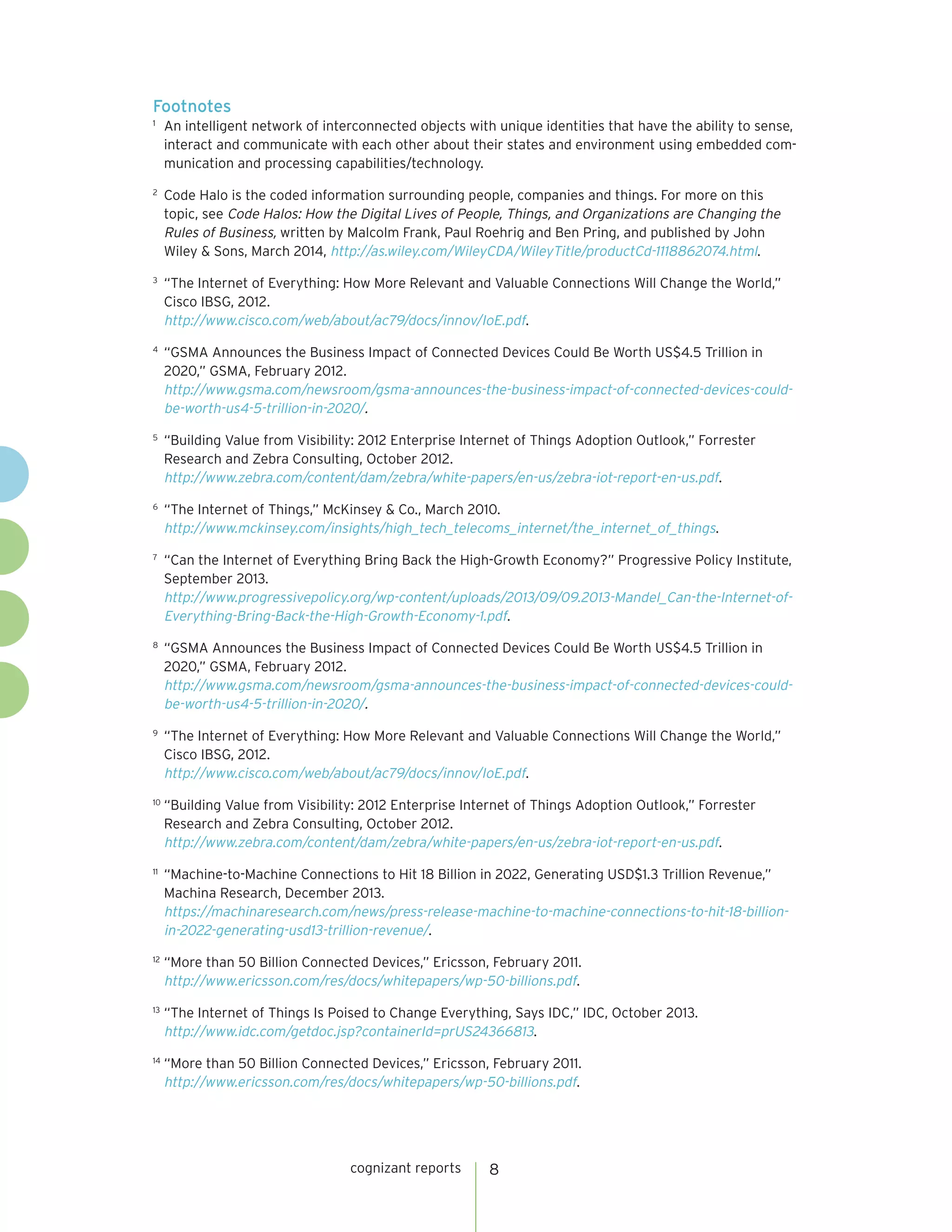cognizant reports 8
Footnotes
1
	 An intelligent network of interconnected objects with unique identities that have the ability to sense,
interact and communicate with each other about their states and environment using embedded com-
munication and processing capabilities/technology.
2
	 Code Halo is the coded information surrounding people, companies and things. For more on this
topic, see Code Halos: How the Digital Lives of People, Things, and Organizations are Changing the
Rules of Business, written by Malcolm Frank, Paul Roehrig and Ben Pring, and published by John
Wiley & Sons, March 2014, http://as.wiley.com/WileyCDA/WileyTitle/productCd-1118862074.html.
3
	 “The Internet of Everything: How More Relevant and Valuable Connections Will Change the World,”
Cisco IBSG, 2012.
http://www.cisco.com/web/about/ac79/docs/innov/IoE.pdf.
4
	 “GSMA Announces the Business Impact of Connected Devices Could Be Worth US$4.5 Trillion in
2020,” GSMA, February 2012.
http://www.gsma.com/newsroom/gsma-announces-the-business-impact-of-connected-devices-could-
be-worth-us4-5-trillion-in-2020/.
5
	 “Building Value from Visibility: 2012 Enterprise Internet of Things Adoption Outlook,” Forrester
Research and Zebra Consulting, October 2012.
http://www.zebra.com/content/dam/zebra/white-papers/en-us/zebra-iot-report-en-us.pdf.
6
	 “The Internet of Things,” McKinsey & Co., March 2010.
http://www.mckinsey.com/insights/high_tech_telecoms_internet/the_internet_of_things.
7
	 “Can the Internet of Everything Bring Back the High-Growth Economy?” Progressive Policy Institute,
September 2013.
http://www.progressivepolicy.org/wp-content/uploads/2013/09/09.2013-Mandel_Can-the-Internet-of-
Everything-Bring-Back-the-High-Growth-Economy-1.pdf.
8
	 “GSMA Announces the Business Impact of Connected Devices Could Be Worth US$4.5 Trillion in
2020,” GSMA, February 2012.
http://www.gsma.com/newsroom/gsma-announces-the-business-impact-of-connected-devices-could-
be-worth-us4-5-trillion-in-2020/.
9
	 “The Internet of Everything: How More Relevant and Valuable Connections Will Change the World,”
Cisco IBSG, 2012.
http://www.cisco.com/web/about/ac79/docs/innov/IoE.pdf.
10
	“Building Value from Visibility: 2012 Enterprise Internet of Things Adoption Outlook,” Forrester
Research and Zebra Consulting, October 2012.
http://www.zebra.com/content/dam/zebra/white-papers/en-us/zebra-iot-report-en-us.pdf.
11
	 “Machine-to-Machine Connections to Hit 18 Billion in 2022, Generating USD$1.3 Trillion Revenue,”
Machina Research, December 2013.
https://machinaresearch.com/news/press-release-machine-to-machine-connections-to-hit-18-billion-
in-2022-generating-usd13-trillion-revenue/.
12
	“More than 50 Billion Connected Devices,” Ericsson, February 2011.
http://www.ericsson.com/res/docs/whitepapers/wp-50-billions.pdf.
13
	“The Internet of Things Is Poised to Change Everything, Says IDC,” IDC, October 2013.
http://www.idc.com/getdoc.jsp?containerId=prUS24366813.
14
	“More than 50 Billion Connected Devices,” Ericsson, February 2011.
http://www.ericsson.com/res/docs/whitepapers/wp-50-billions.pdf.
 
