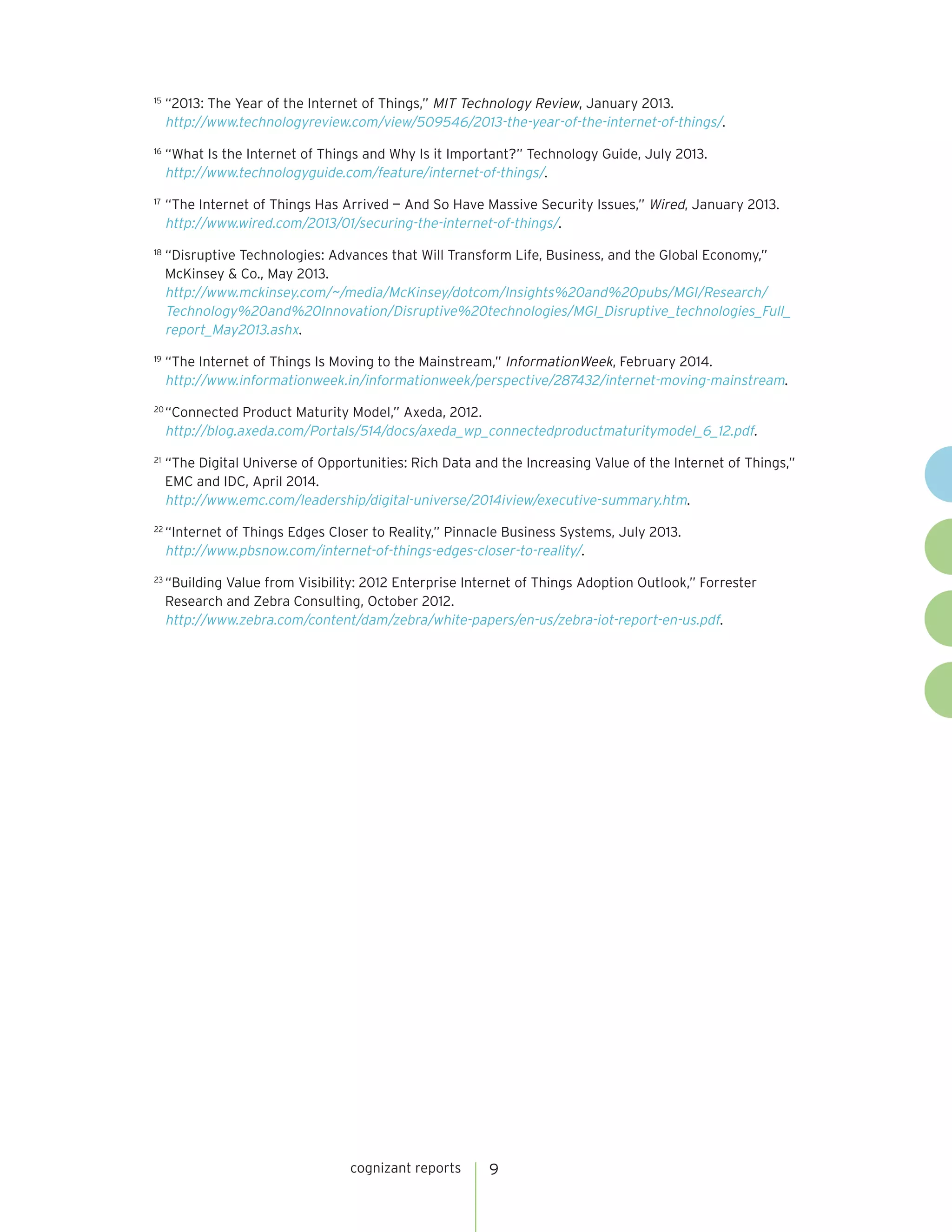 cognizant reports 9
15
	“2013: The Year of the Internet of Things,” MIT Technology Review, January 2013.
http://www.technologyreview.com/view/509546/2013-the-year-of-the-internet-of-things/.
16
	“What Is the Internet of Things and Why Is it Important?” Technology Guide, July 2013.
http://www.technologyguide.com/feature/internet-of-things/.
17
	“The Internet of Things Has Arrived — And So Have Massive Security Issues,” Wired, January 2013.
http://www.wired.com/2013/01/securing-the-internet-of-things/.
18
	“Disruptive Technologies: Advances that Will Transform Life, Business, and the Global Economy,”
McKinsey & Co., May 2013.
http://www.mckinsey.com/~/media/McKinsey/dotcom/Insights%20and%20pubs/MGI/Research/
Technology%20and%20Innovation/Disruptive%20technologies/MGI_Disruptive_technologies_Full_
report_May2013.ashx.
19
	“The Internet of Things Is Moving to the Mainstream,” InformationWeek, February 2014.
http://www.informationweek.in/informationweek/perspective/287432/internet-moving-mainstream.
20
	“Connected Product Maturity Model,” Axeda, 2012.
http://blog.axeda.com/Portals/514/docs/axeda_wp_connectedproductmaturitymodel_6_12.pdf.
21
	“The Digital Universe of Opportunities: Rich Data and the Increasing Value of the Internet of Things,”
EMC and IDC, April 2014.
http://www.emc.com/leadership/digital-universe/2014iview/executive-summary.htm.
22
	“Internet of Things Edges Closer to Reality,” Pinnacle Business Systems, July 2013.
http://www.pbsnow.com/internet-of-things-edges-closer-to-reality/.
23
	“Building Value from Visibility: 2012 Enterprise Internet of Things Adoption Outlook,” Forrester
Research and Zebra Consulting, October 2012.
http://www.zebra.com/content/dam/zebra/white-papers/en-us/zebra-iot-report-en-us.pdf.
 