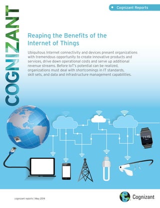 Reaping the Benefits of the
Internet of Things
Ubiquitous Internet connectivity and devices present organizations
with tremendous opportunity to create innovative products and
services, drive down operational costs and serve up additional
revenue streams. Before IoT’s potential can be realized,
organizations must deal with shortcomings in IT standards,
skill sets, and data and infrastructure management capabilities.
•	 Cognizant Reports
cognizant reports | May 2014
 