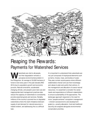 Reaping the Rewards:
Payments for Watershed Services
W
atersheds are vital to all people,
but their degradation remains a
pervasive environmental problem in
the Philippines. An average of 55,000 hectares of
forest is lost every year in the past decade (FAO
2014) due to population growth and economic
pursuits. Natural constraints, accelerated
changing climate, and people’s poor land use and
inappropriate land management practices also
reduce the capacity of watersheds to consistently
provide essential goods and services. Notably,
millions of the country’s poorest live on degraded
watersheds where the stark imbalance between
supply of and demand for natural resources is
indeed evident, and addressing this is a difficult
task.
It is important to understand that watersheds are
not just composed of biophysical elements such
as farms, forests, trees, and bodies of water.
They also contain social spaces where different
stakeholders interact and use their knowledge
and values to plan and justify their actions. In
the management and allocation of scarce natural
resources, it is essential to consider the varied
needs and expectations of different stakeholders
to ensure sustainability of the approaches. The
landscape approach responds to the need for
more “people-centered” ecosystem management
– wherein socioeconomic and development
goals (i.e., poverty alleviation, food and livelihood
security) are weighed alongside environmental
conservation priorities.
 
