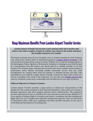 London Airport Transfer has become a part and parcel for the travelers and
 visitors who wish to explore London in a better way. Read on the article and know
                        the benefits of airport cars London.

Thousands of people from all over the globe come to London everyday for their business
trip, cultural tour, fashion shoot or educational purposes. London Airport Transfer is the
most preferred transportation system for them. Whether it is a local site seeing program to
the Buckingham Palace, Big Ben or Westminster Cathedral or heading to your hotel located
at a long distance from the airport, you should seek for a reliable provider of car hire
London. The company helps customers get rid of all sorts of tour related mental anxiety or
unnecessary stress. Besides providing suitable automobile service, they also make
arrangements for availing wheel chairs for patients or disabled persons and baby seats
especially for your children. London Airport Transfer is famous for their years of best ever
service according to the needs of the customers. You can also avail London airport taxi,
cabs etc, whichever seems more comfortable and cost effective for your type of journey.

Different Objectives of Airport Transfers

London Airport Transfer provides a large variety of vehicles for transportation of the
people from the airport terminal to their desired destinations. They make your journey a
pleasant experience with their properly planned service infrastructure. The companies
provide experienced drivers or chauffeurs for your safe and secured journey. Whether it is
in an urgency of taking a flight or moving to your hotel or someplace else after landing your
flight, they save your valuable time with their professional expertise. They are well aware
of information about traffic Jam, roadblocks and other possible obstacles on the way to
avoid delay and harassment in travelling time.
 