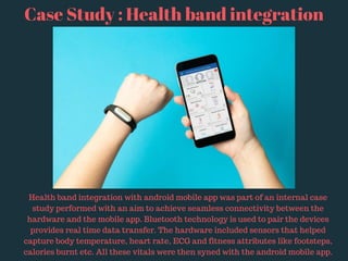 Case Study : Health band integration
Health band integration with android mobile app was part of an internal case
study performed with an aim to achieve seamless connectivity between the
hardware and the mobile app. Bluetooth technology is used to pair the devices
provides real time data transfer. The hardware included sensors that helped
capture body temperature, heart rate, ECG and fitness attributes like footsteps,
calories burnt etc. All these vitals were then syned with the android mobile app.
 