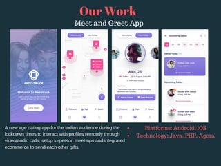 Our Work
A new age dating app for the Indian audience during the
lockdown times to interact with profiles remotely through
video/audio calls, setup in-person meet-ups and integrated
ecommerce to send each other gifts.
Platforms: Android, iOS
Technology: Java. PHP, Agora
Meet and Greet App
 