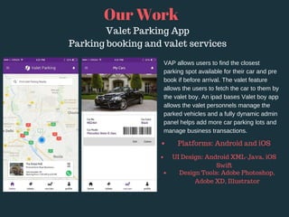 VAP allows users to find the closest
parking spot available for their car and pre
book if before arrival. The valet feature
allows the users to fetch the car to them by
the valet boy. An ipad bases Valet boy app
allows the valet personnels manage the
parked vehicles and a fully dynamic admin
panel helps add more car parking lots and
manage business transactions.
Our Work
Valet Parking App
Parking booking and valet services
Platforms: Android and iOS 
UI Design: Android XML-Java, iOS
Swift
Design Tools: Adobe Photoshop,
Adobe XD, Illustrator
 