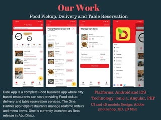 Dine App is a complete Food business app where city
based restaurants can start providing Food pickup,
delivery and table reservation services. The Dine:
Partner app helps restaurants manage realtime orders
and menu items. Dine is currently launched as Beta
release in Abu Dhabi.
Our Work
Food Pickup, Delivery and Table Reservation
Platforms: Android and iOS 
Technology: ionic 5, Angular, PHP
UI and 3D models Design: Adobe
photoshop, XD, 3D Max
 