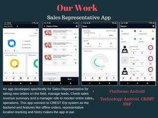 Our Work
An app developed specifically for Sales Representative for
taking new orders on the field, manage leads, Check sales
revenue summary and a manager role to monitor entire sales
operations. This app connect to CREST Erp system as the
backend and features like offline orders, representative
location tracking and histry makes the app at par.
Platforms: Android
Technology: Android, CREST
ERP
Sales Representative App
 