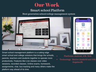 Our Work
Next generation school/college management system
Smart school management platform is a cutting edge
smart school and college solutions that brings the schools,
parents, teachers and students together to operate more
productively. Features like Live classes over video
sessions, recorded classes, Online exams, homework,
assignments, chat. bus tracking and many others make the
platform way ahead of its time.
Platforms: Android, iOS, Web
Technology:  Native (Andorid and iOS)
AngularJS,
Smart school Platform
 