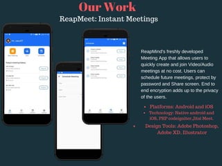 Our Work
ReapMeet: Instant Meetings
ReapMind's freshly developed
Meeting App that allows users to
quickly create and join Video/Audio
meetings at no cost. Users can
schedule future meetings, protect by
password and Share screen. End to
end encryption adds up to the privacy
of the users.
Platforms: Android and iOS 
Technology: Native android and
iOS, PHP codeigniter,Jitsi Meet.
Design Tools: Adobe Photoshop,
Adobe XD, Illustrator
 