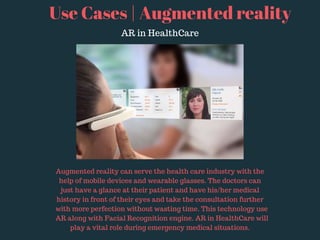 Use Cases | Augmented reality
AR in HealthCare
Augmented reality can serve the health care industry with the
help of mobile devices and wearable glasses. The doctors can
just have a glance at their patient and have his/her medical
history in front of their eyes and take the consultation further
with more perfection without wasting time. This technology use
AR along with Facial Recognition engine. AR in HealthCare will
play a vital role during emergency medical situations.
 