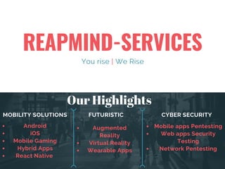 REAPMIND-SERVICES
You rise | We Rise
MOBILITY SOLUTIONS FUTURISTIC CYBER SECURITY
Mobile apps Pentesting
Web apps Security
Testing
Network Pentesting
Android
iOS
Mobile Gaming
Hybrid Apps
React Native 
Augmented
Reality
Virtual Reality
Wearable Apps
Our Highlights
 