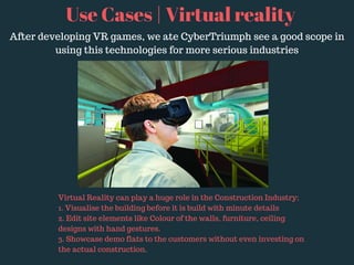 Use Cases | Virtual reality
After developing VR games, we ate CyberTriumph see a good scope in
using this technologies for more serious industries
Virtual Reality can play a huge role in the Construction Industry;
1. Visualise the building before it is build with minute details
2. Edit site elements like Colour of the walls, furniture, ceiling
designs with hand gestures.
3. Showcase demo flats to the customers without even investing on
the actual construction.
 