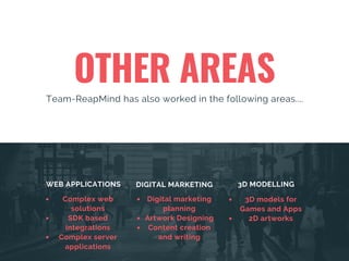 OTHER AREAS
Team-ReapMind has also worked in the following areas....
WEB APPLICATIONS DIGITAL MARKETING 3D MODELLING
Complex web
solutions
SDK based
integrations
Complex server
applications
Digital marketing
planning
Artwork Designing
Content creation
and writing
3D models for
Games and Apps
2D artworks
 