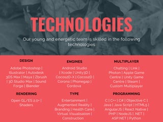 TECHNOLOGIES
Our young and energetic team is skilled in the following
technologies
Open GL/ES 2.0+ |
Shaders
RENDERING
Adobe Photoshop |
Illustrator | Autodesk
3DS Max | Maya | Zbrush
| 3D Studio Max | Sound
Forge | Blender
DESIGN
Android Studio
| Xcode | Unity3D |
Cocos2D-X | Cocos2D |
Corona | Phonegap |
Cordova 
ENGINES
Chatting | Link |
Photon | Apple Game
Centre | Unity Game
Centre | Steam |
Custom Multiplayer
MULTIPLAYER
Entertainment |
Augmented Reality |
Branding | Health Care |
Virtual Visualisation |
Construction   
TYPE
C | C++ | C# | Objective C |
Java | Java Script | HTML5 |
AngularJS | React Native |
PHP | NodeJS | .NET |
ASP.NET | Python
PROGRAMMING
 