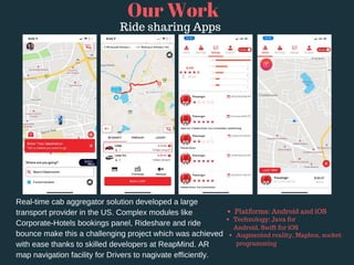 Real-time cab aggregator solution developed a large
transport provider in the US. Complex modules like
Corporate-Hotels bookings panel, Rideshare and ride
bounce make this a challenging project which was achieved
with ease thanks to skilled developers at ReapMind. AR
map navigation facility for Drivers to nagivate efficiently.
Our Work
Ride sharing Apps
Platforms: Android and iOS 
Technology: Java for
Android, Swift for iOS
Augmented reality, Mapbox, socket
programming
 