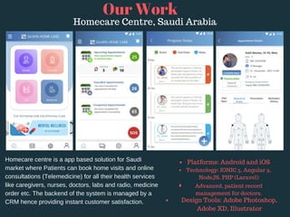 Homecare centre is a app based solution for Saudi
market where Patients can book home visits and online
consultations (Telemedicine) for all their health services
like caregivers, nurses, doctors, labs and radio, medicine
order etc. The backend of the system is managed by a
CRM hence providing instant customer satisfaction.
Our Work
Homecare Centre, Saudi Arabia
Platforms: Android and iOS 
Technology: IONIC 5, Angular 9,
NodeJS, PHP (Laravel)
Advanced, patient record
management for doctors.
Design Tools: Adobe Photoshop,
Adobe XD, Illustrator
 