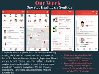 Our Work
One stop Healthcare Soultion
This platform is a complete solution for Health care industry
bringing all the roles viz; Patient, Doctors, labs, Medical
Stores/Suppliers, Ambulances in one single platform. There is
one app for each of these roles. The platform is developed
keeping security and scalability in mind. It is an on-going
project with ReapMind Innovations. The app provides
telemedicine, home visits, lab appointments, medicine
purchase etc.
Platforms: Android and iOS 
Technology: IONIC 5, Angular 9,
NodeJS, PHP (Laravel)
Zoom call integration, delivery
tracking, complex analytics.
Design Tools: Adobe Photoshop,
Adobe XD, Illustrator
 