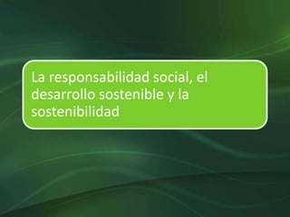 La responsabilidad social, el
desarrollo sostenible y la
sostenibilidad
 