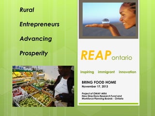 Rural
Entrepreneurs
Advancing

Prosperity

REAPontario
inspiring

immigrant

innovation

BRING FOOD HOME
November 17, 2013
Project of OMAF-MRA
New Directions Research Fund and
Workforce Planning Boards - Ontario

 