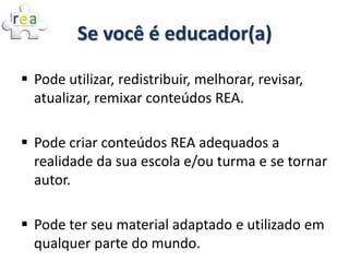 Se você é educador(a)

 Pode utilizar, redistribuir, melhorar, revisar,
  atualizar, remixar conteúdos REA.

 Pode criar conteúdos REA adequados a
  realidade da sua escola e/ou turma e se tornar
  autor.

 Pode ter seu material adaptado e utilizado em
  qualquer parte do mundo.
 