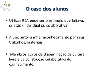 O caso dos alunos
 Utilizar REA pode ser o estímulo que faltava:
  criação (individual ou colaborativa).

 Aluno autor ganha reconhecimento por seus
  trabalhos/materiais.

 Membros ativos da disseminação da cultura
  livre e da construção colaborativa do
  conhecimento.
 